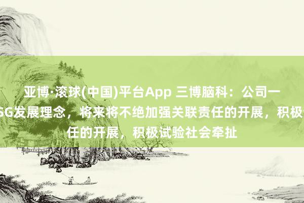 亚博·滚球(中国)平台App 三博脑科：公司一直积极践行ESG发展理念，将来将不绝加强关联责任的开展，积极试验社会牵扯