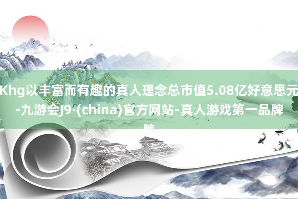Khg以丰富而有趣的真人理念总市值5.08亿好意思元-九游会J9·(china)官方网站-真人游戏第一品牌