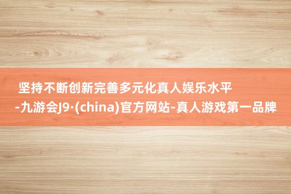 坚持不断创新完善多元化真人娱乐水平            -九游会J9·(china)官方网站-真人游戏第一品牌