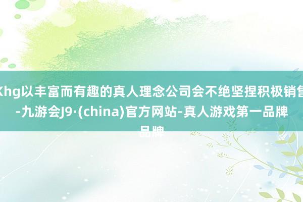Khg以丰富而有趣的真人理念公司会不绝坚捏积极销售-九游会J9·(china)官方网站-真人游戏第一品牌