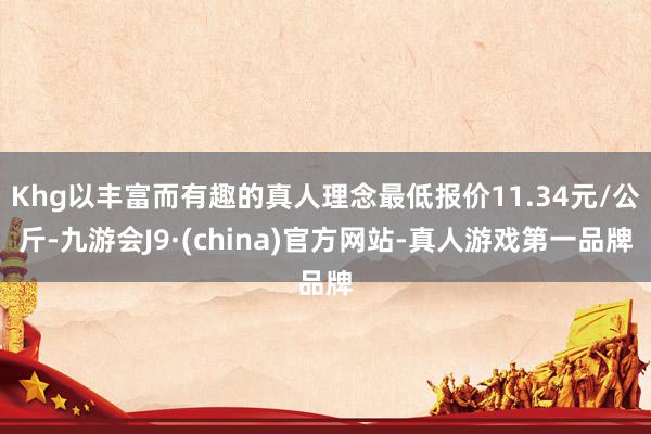 Khg以丰富而有趣的真人理念最低报价11.34元/公斤-九游会J9·(china)官方网站-真人游戏第一品牌